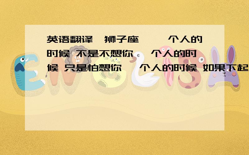 英语翻译《狮子座》 一个人的时候 不是不想你 一个人的时候 只是怕想你 一个人的时候 如果下起了雨 也会学你把伞 丢到一边 七月份的尾巴 你是狮子座 八月份的前奏 你是狮子座 相遇的时