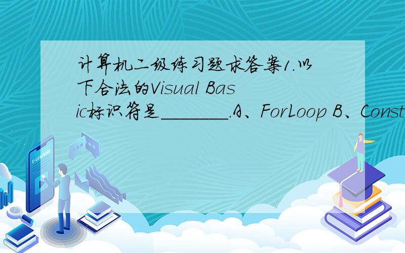 计算机二级练习题求答案1.以下合法的Visual Basic标识符是_______.A、ForLoop B、Const C、9abc D、A#x2.下列可作为Visual Basic变量名的是_________.A、a#a B、4a C、?xy D、Consta3.表达式6*7/8 Mod 9的值是_______.A、