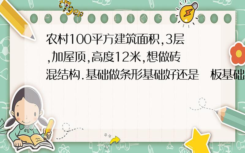 农村100平方建筑面积,3层,加屋顶,高度12米,想做砖混结构.基础做条形基础好还是䇝板基础好.谢谢!