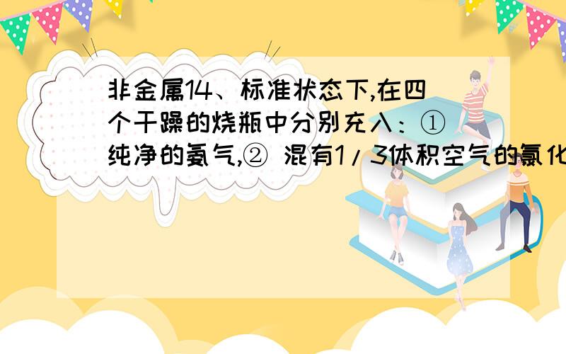 非金属14、标准状态下,在四个干躁的烧瓶中分别充入：① 纯净的氨气,② 混有1/3体积空气的氯化氢气体,③ 纯净的NO2气体,④ 混有少量O2的NO2气体.然后各做喷泉实验.实验后,三烧瓶中溶液的物