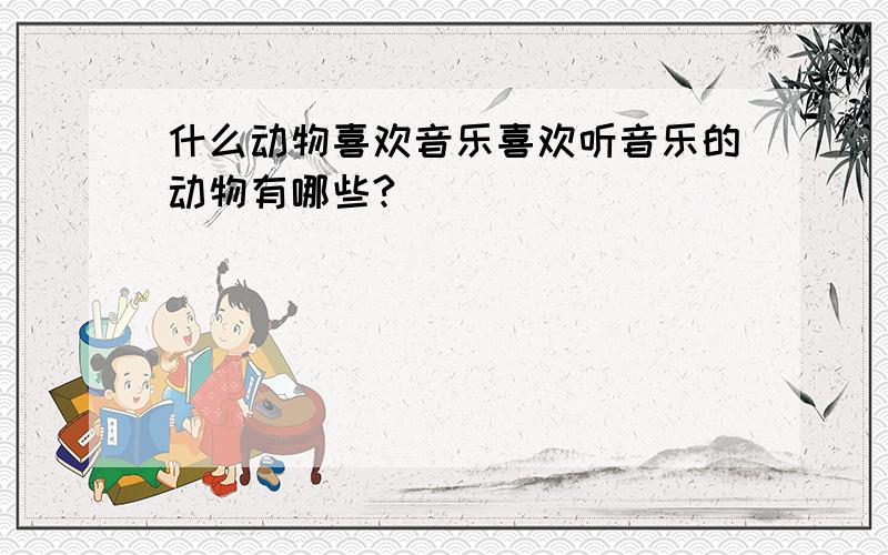 什么动物喜欢音乐喜欢听音乐的动物有哪些?