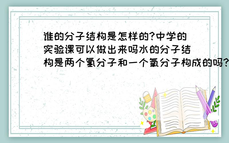 谁的分子结构是怎样的?中学的实验课可以做出来吗水的分子结构是两个氢分子和一个氧分子构成的吗?在中学的实验课里可以做出来吗?