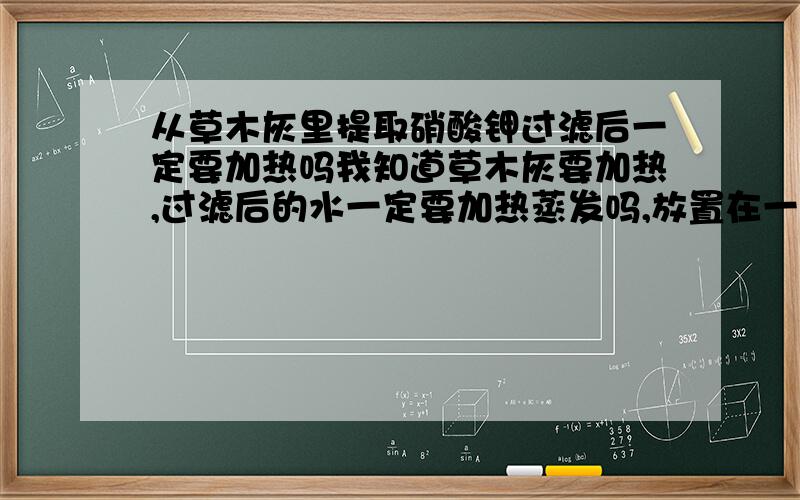 从草木灰里提取硝酸钾过滤后一定要加热吗我知道草木灰要加热,过滤后的水一定要加热蒸发吗,放置在一旁让他自己蒸发不行吗?