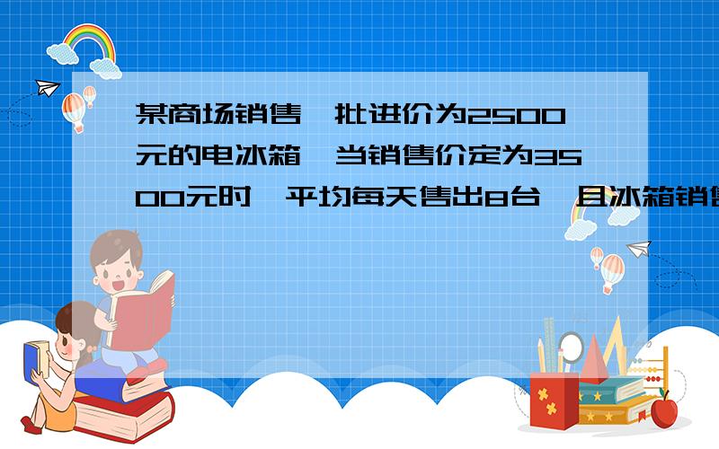 某商场销售一批进价为2500元的电冰箱,当销售价定为3500元时,平均每天售出8台,且冰箱销售单价每降低100元额