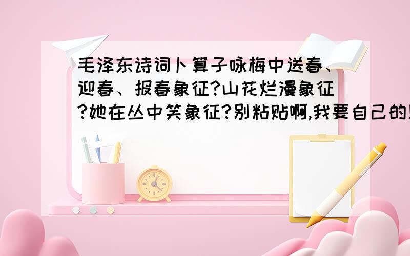 毛泽东诗词卜算子咏梅中送春、迎春、报春象征?山花烂漫象征?她在丛中笑象征?别粘贴啊,我要自己的见解