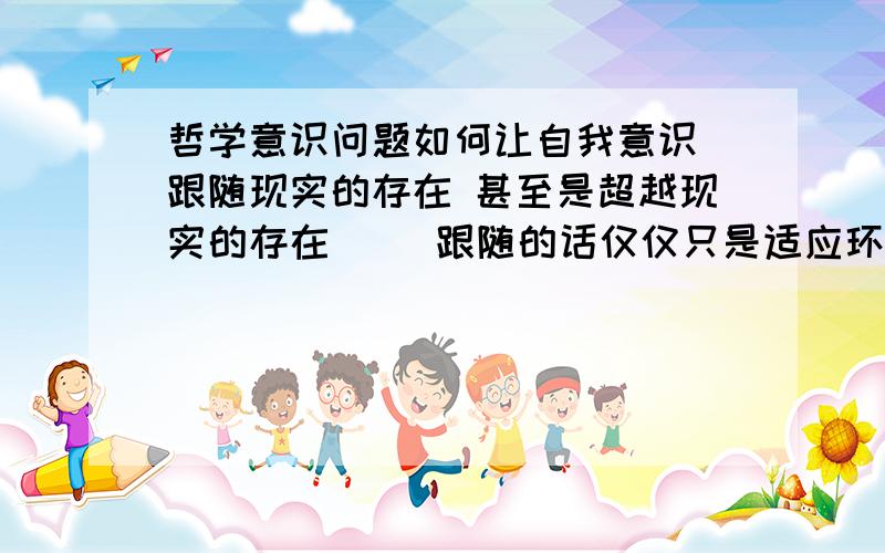 哲学意识问题如何让自我意识 跟随现实的存在 甚至是超越现实的存在     跟随的话仅仅只是适应环境吗