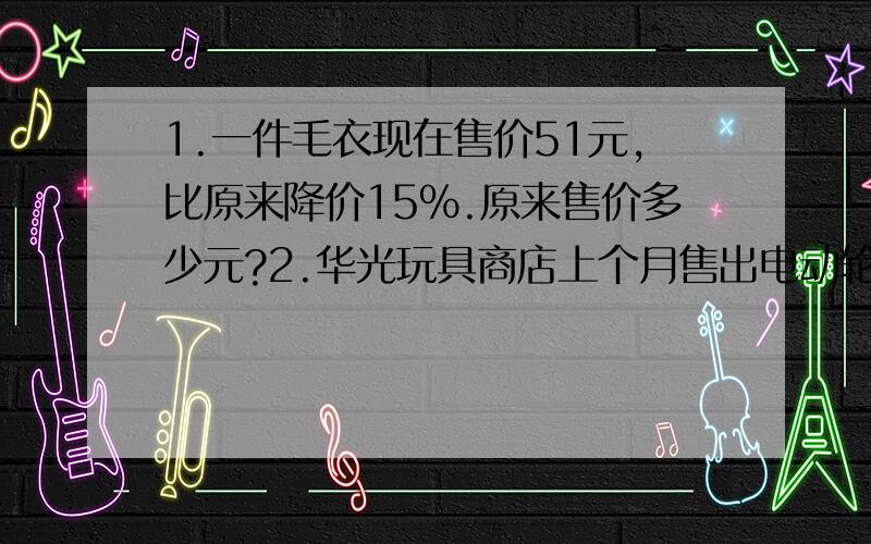 1.一件毛衣现在售价51元,比原来降价15%.原来售价多少元?2.华光玩具商店上个月售出电动轮船240艘.售出的电动轮产比电动汽车少20%,售出电动汽车多少辆?售出的电动轮船比电动飞机多20%,售出电