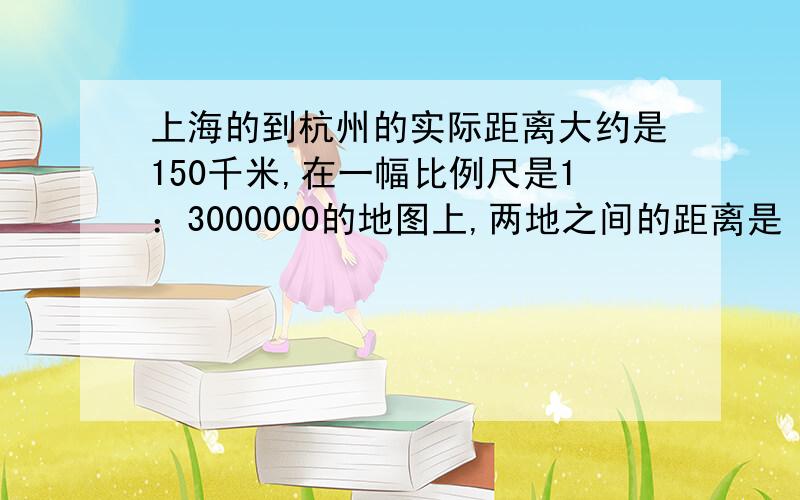 上海的到杭州的实际距离大约是150千米,在一幅比例尺是1：3000000的地图上,两地之间的距离是（ ）厘米.