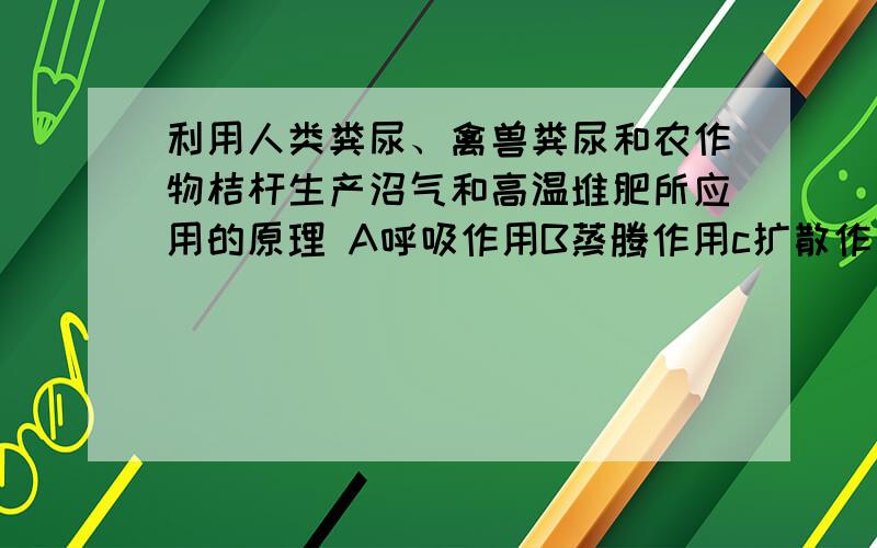 利用人类粪尿、禽兽粪尿和农作物桔杆生产沼气和高温堆肥所应用的原理 A呼吸作用B蒸腾作用c扩散作用