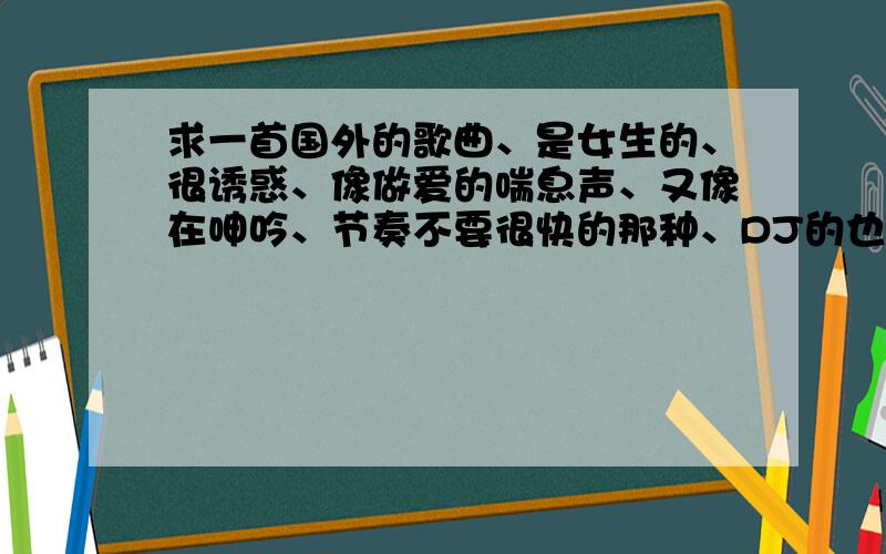 求一首国外的歌曲、是女生的、很诱惑、像做爱的喘息声、又像在呻吟、节奏不要很快的那种、DJ的也可以.