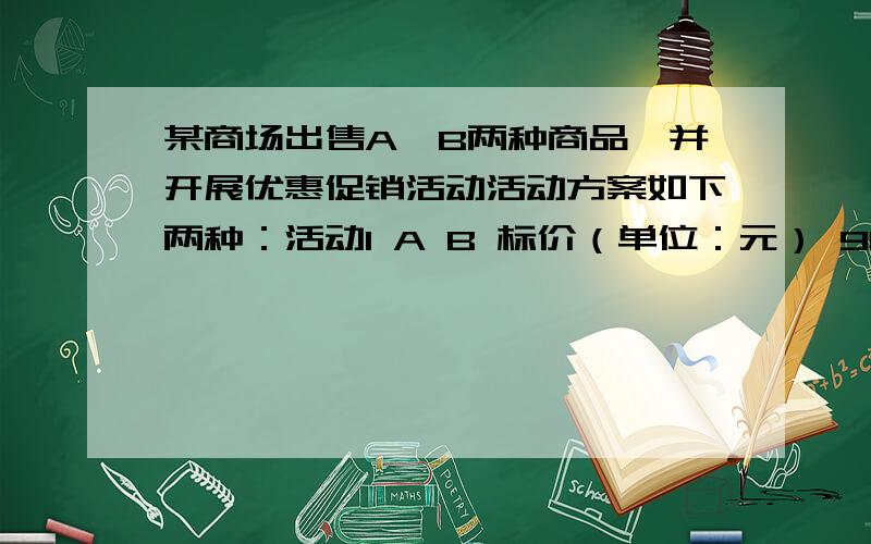 某商场出售A、B两种商品,并开展优惠促销活动活动方案如下两种：活动1 A B 标价（单位：元） 90 100 每件某商场出售A、B两种商品,并开展优惠促销活动活动方案如下两种：活动1\x05\x05A\x05B\x05