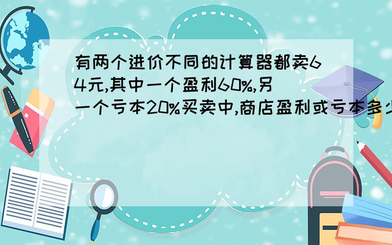 有两个进价不同的计算器都卖64元,其中一个盈利60%,另一个亏本20%买卖中,商店盈利或亏本多少.要用方程解