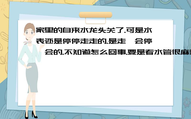 家里的自来水龙头关了.可是水表还是停停走走的.是走一会停一会的.不知道怎么回事.要是看水管很麻烦,因为水管全部都是在地下很深的地方.所以也不知道是怎么回事了.希望有经验的朋友告