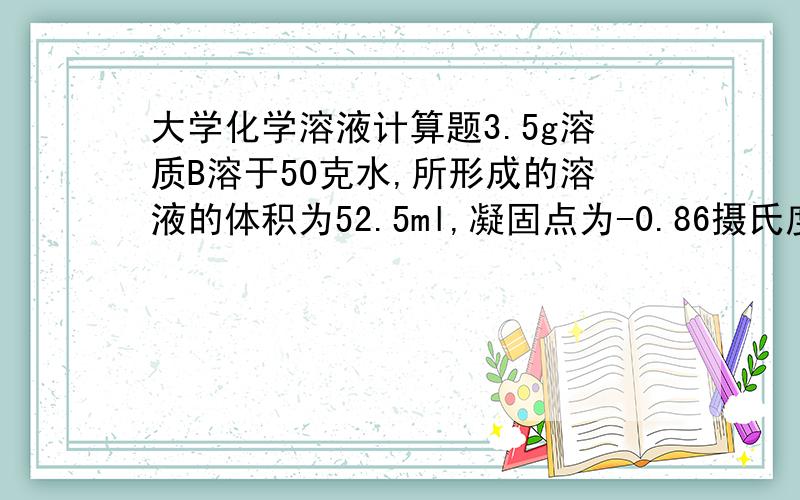 大学化学溶液计算题3.5g溶质B溶于50克水,所形成的溶液的体积为52.5ml,凝固点为-0.86摄氏度.试求摩尔分数现在已近算出质量摩尔浓度b=0.46mol/kg摩尔分数的计算式是0.46/(0.46+55.5)mol/kg