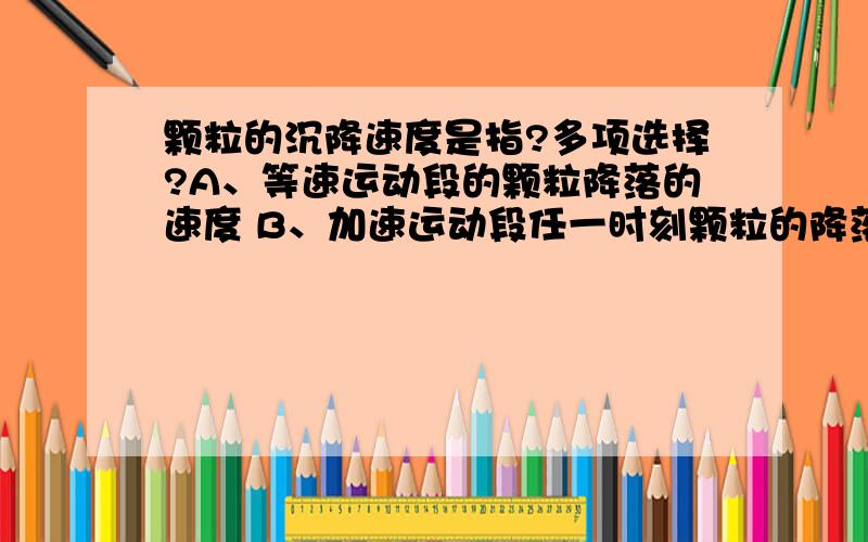 颗粒的沉降速度是指?多项选择?A、等速运动段的颗粒降落的速度 B、加速运动段任一时刻颗粒的降落速度 C、加速运动段结束时颗粒的降落速度 D、净重力（重力减去浮力）与流体阻力平衡时