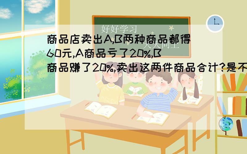 商品店卖出A,B两种商品都得60元,A商品亏了20%,B商品赚了20%,卖出这两件商品合计?是不赚不亏?还是亏了多少?赚了多少?过程一定要完整