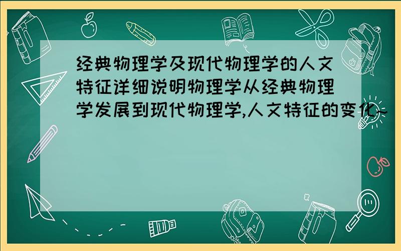 经典物理学及现代物理学的人文特征详细说明物理学从经典物理学发展到现代物理学,人文特征的变化~