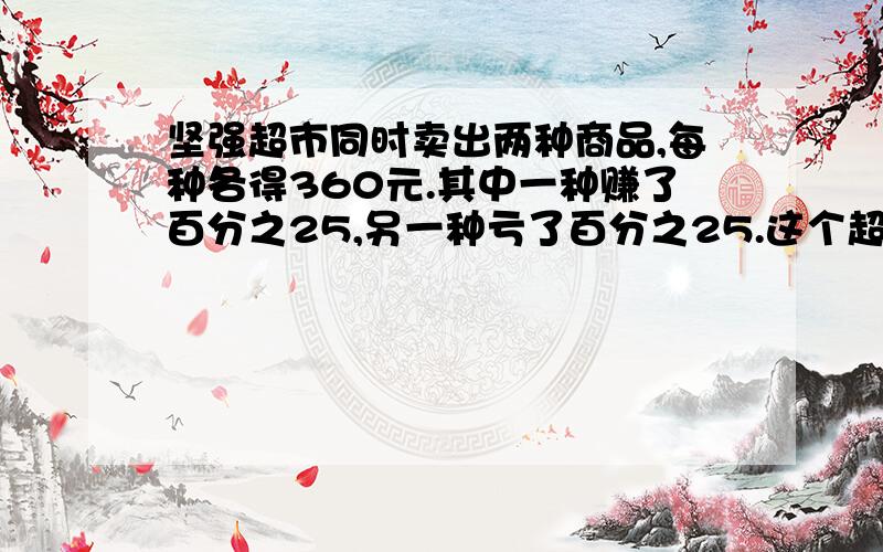 坚强超市同时卖出两种商品,每种各得360元.其中一种赚了百分之25,另一种亏了百分之25.这个超市卖出的两种商品是赚了还是亏了?若赚了,赚了多少?若亏了,亏了多少?要有算式的哦!