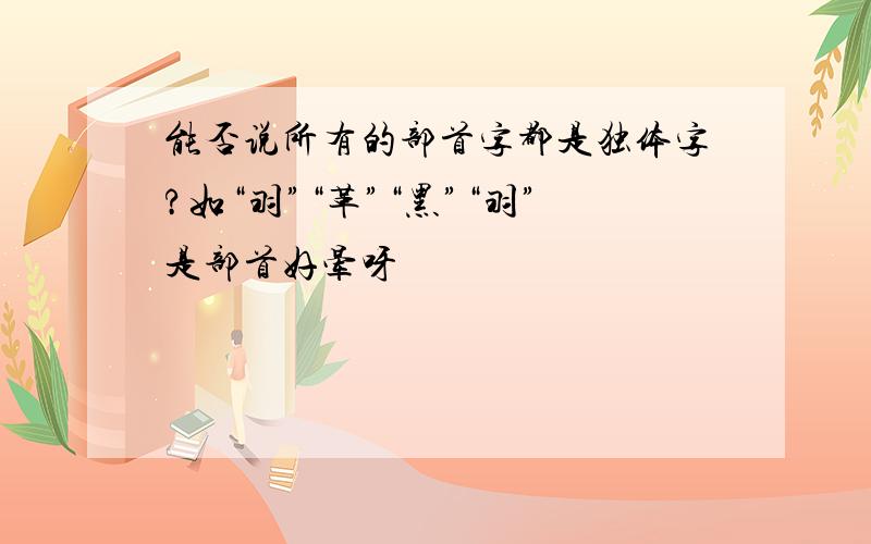 能否说所有的部首字都是独体字?如“羽”“革”“黑”“羽”是部首好晕呀