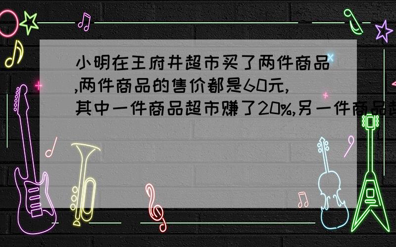 小明在王府井超市买了两件商品,两件商品的售价都是60元,其中一件商品超市赚了20%,另一件商品超市赔了20%.小明说：“超市不赚不赔”你认为对吗?算算看!急求!拜托,限时2分钟.好的加财富值!