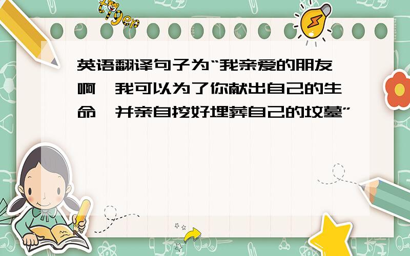 英语翻译句子为“我亲爱的朋友啊,我可以为了你献出自己的生命,并亲自挖好埋葬自己的坟墓”