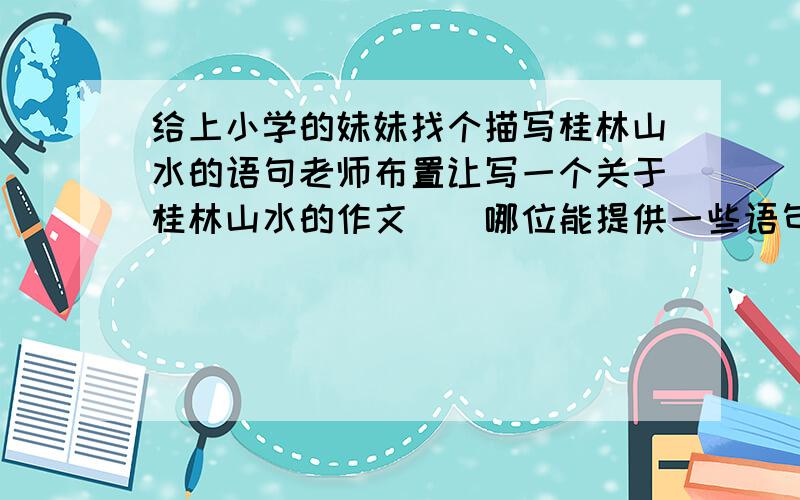 给上小学的妹妹找个描写桂林山水的语句老师布置让写一个关于桂林山水的作文``哪位能提供一些语句做参考`` 谢拉~`最好是有分别描写 山和 水的