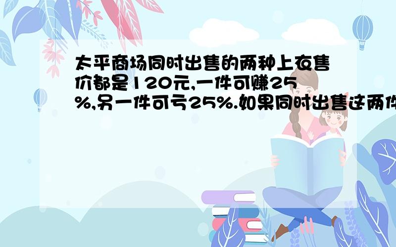 太平商场同时出售的两种上衣售价都是120元,一件可赚25%,另一件可亏25%.如果同时出售这两件上衣,算下来