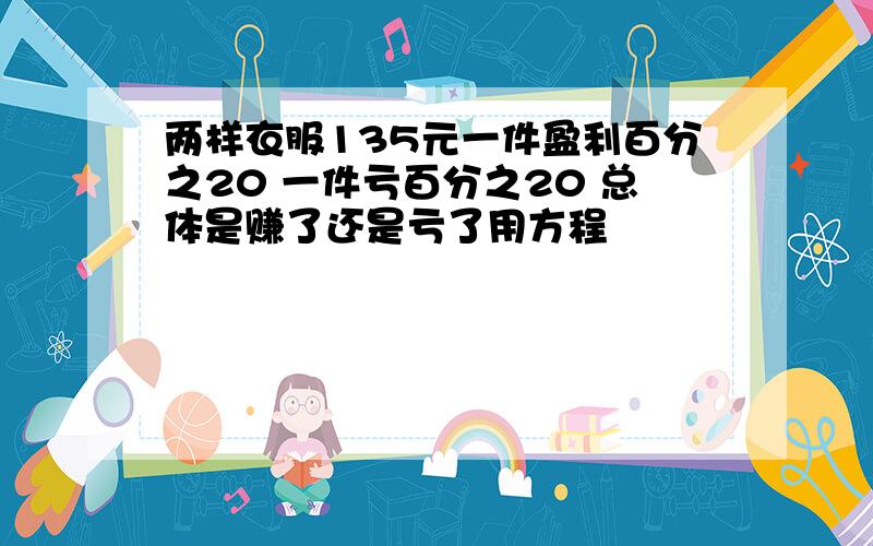 两样衣服135元一件盈利百分之20 一件亏百分之20 总体是赚了还是亏了用方程