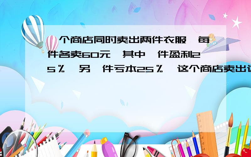 一个商店同时卖出两件衣服,每件各卖60元,其中一件盈利25％,另一件亏本25％,这个商店卖出这两件衣服后是亏本还是盈利?亏本或盈利多少?