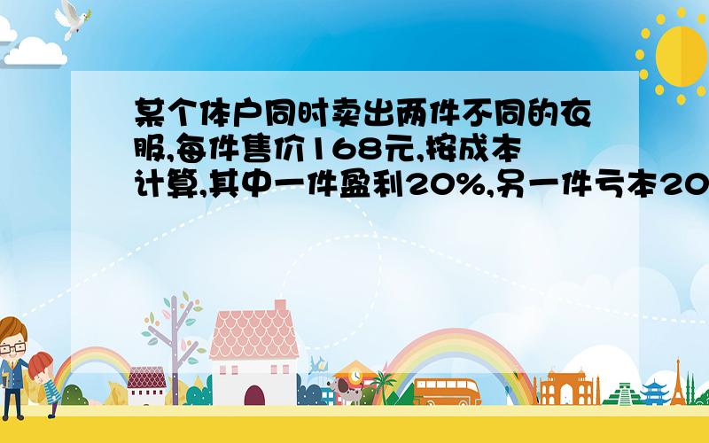 某个体户同时卖出两件不同的衣服,每件售价168元,按成本计算,其中一件盈利20%,另一件亏本20%,则这次生意中这个个体户亏了多少 ?过程 一元一次方程解