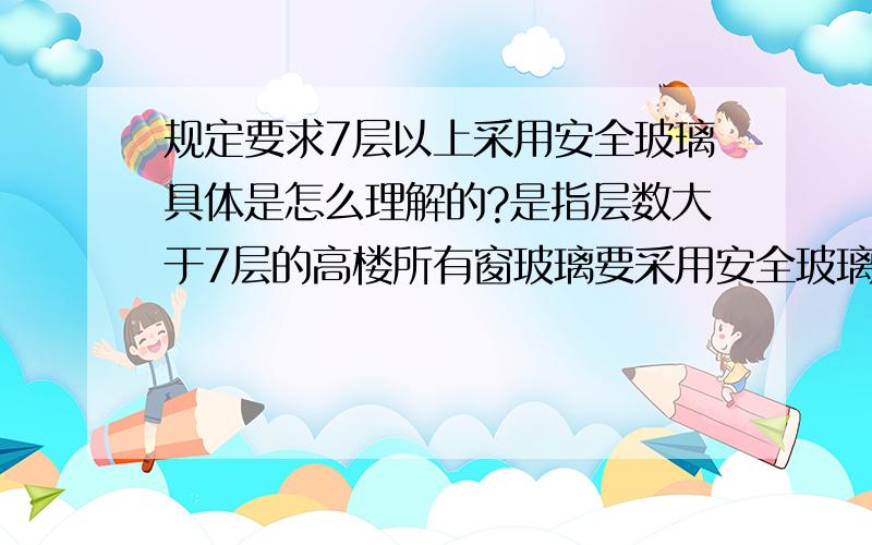 规定要求7层以上采用安全玻璃具体是怎么理解的?是指层数大于7层的高楼所有窗玻璃要采用安全玻璃,还是虽然是高层,但低于7层的部分就不需要采用安全玻璃?