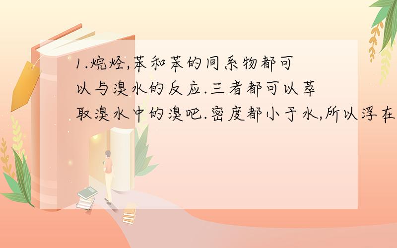 1.烷烃,苯和苯的同系物都可以与溴水的反应.三者都可以萃取溴水中的溴吧.密度都小于水,所以浮在溴水表面上,水层颜色变浅,有机层显红棕色.2.烷烃,苯和苯的同系物都可以与溴的有机溶剂的