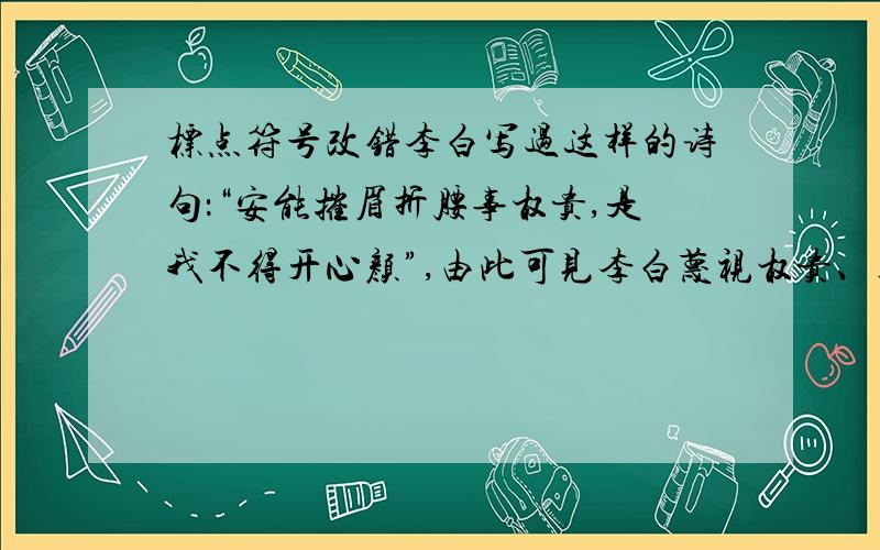 标点符号改错李白写过这样的诗句：“安能摧眉折腰事权贵,是我不得开心颜”,由此可见李白蔑视权贵、粪土王侯的精神.