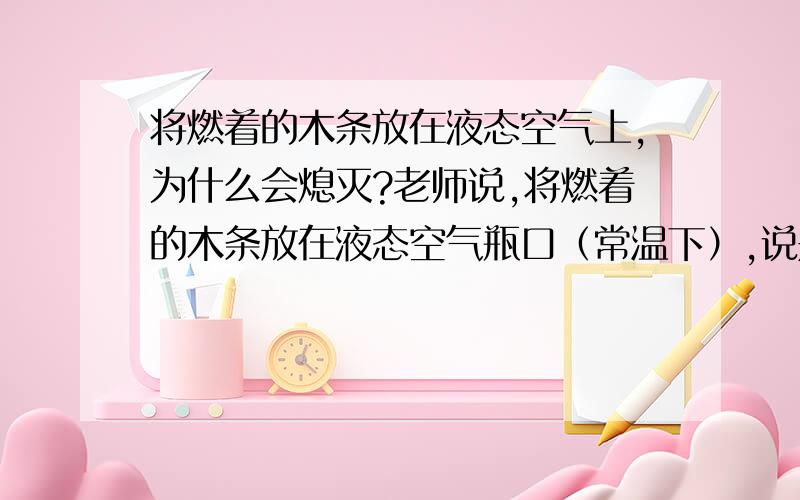 将燃着的木条放在液态空气上,为什么会熄灭?老师说,将燃着的木条放在液态空气瓶口（常温下）,说是木条会熄灭.说有好几种可能,比如温度低、等.还说,有一种可能是：氮气的沸点（-196）比