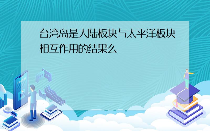 台湾岛是大陆板块与太平洋板块相互作用的结果么