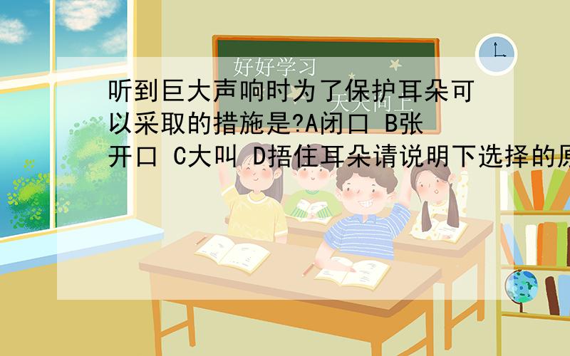 听到巨大声响时为了保护耳朵可以采取的措施是?A闭口 B张开口 C大叫 D捂住耳朵请说明下选择的原因