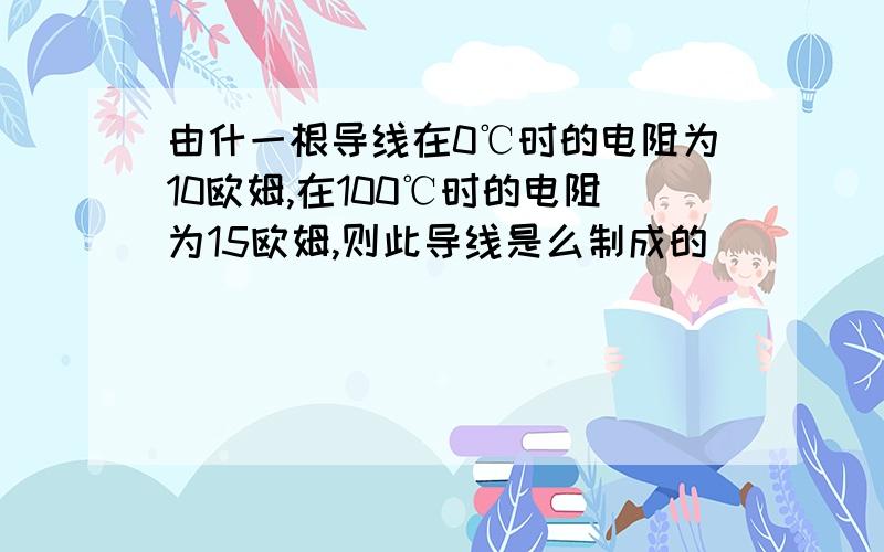 由什一根导线在0℃时的电阻为10欧姆,在100℃时的电阻为15欧姆,则此导线是么制成的