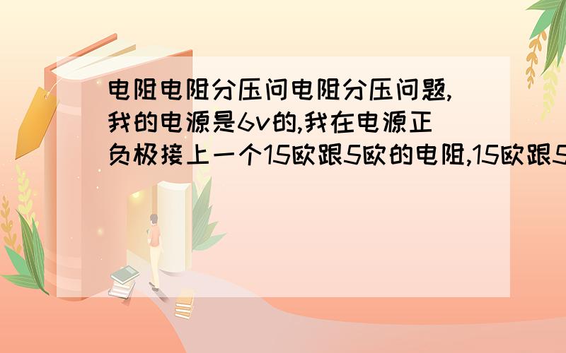 电阻电阻分压问电阻分压问题,我的电源是6v的,我在电源正负极接上一个15欧跟5欧的电阻,15欧跟5欧是串联,也就是20欧,6÷20=0.3安,那0.3*15=4.5的电压,就是15欧电阻两瑞有4.5的电压,为什么我的才2.5