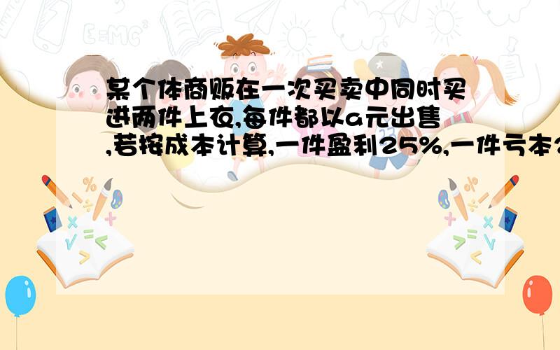 某个体商贩在一次买卖中同时买进两件上衣,每件都以a元出售,若按成本计算,一件盈利25%,一件亏本25%,那么该商贩在这次买卖过程中是赚了还是赔了?赚或赔多少?