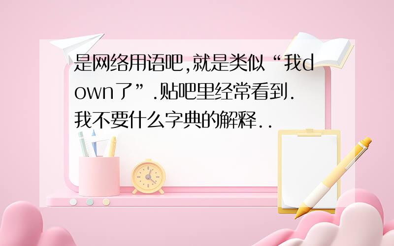 是网络用语吧,就是类似“我down了”.贴吧里经常看到.我不要什么字典的解释..