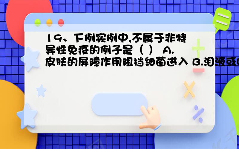 19、下例实例中,不属于非特异性免疫的例子是（ ） A.皮肤的屏障作用阻挡细菌进入 B.泪液或唾液中的溶菌酶19、下例实例中,不属于非特异性免疫的例子是（ ）A.皮肤的屏障作用阻挡细菌进入