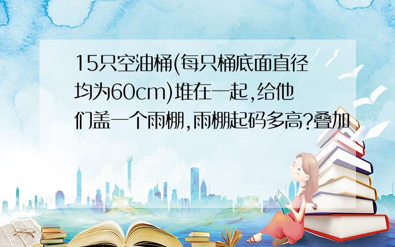 15只空油桶(每只桶底面直径均为60cm)堆在一起,给他们盖一个雨棚,雨棚起码多高?叠加