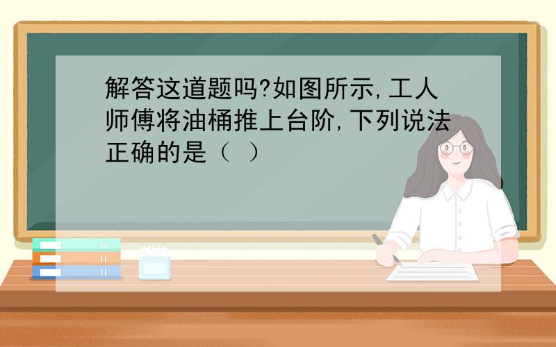 解答这道题吗?如图所示,工人师傅将油桶推上台阶,下列说法正确的是（ ）