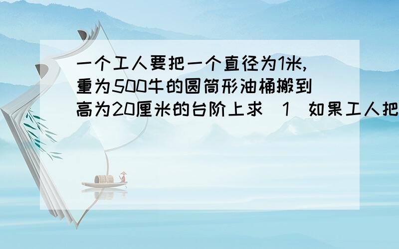 一个工人要把一个直径为1米,重为500牛的圆筒形油桶搬到高为20厘米的台阶上求（1）如果工人把它抱上去用的向上的力至少为多少牛?（2）如果工人把它匀速滚上去,最小的力是多少牛?