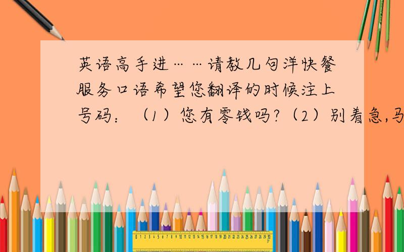 英语高手进……请教几句洋快餐服务口语希望您翻译的时候注上号码：（1）您有零钱吗?（2）别着急,马上就好（3）差您一份薯条（4）不好意思,让您久等了（5）您去座位上等一会儿吧,汉堡