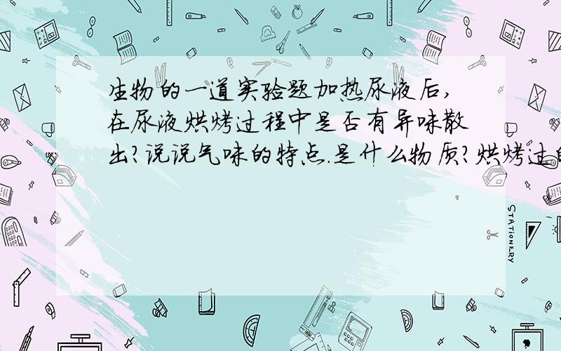 生物的一道实验题加热尿液后,在尿液烘烤过程中是否有异味散出?说说气味的特点.是什么物质?烘烤过的载玻片上,有什么物质?有什么特点?速度