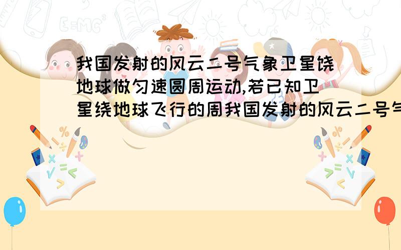 我国发射的风云二号气象卫星饶地球做匀速圆周运动,若已知卫星绕地球飞行的周我国发射的风云二号气象卫星绕地球做匀速圆周运动,若已知卫星绕地球飞行的周期、地球的半径以及地面处