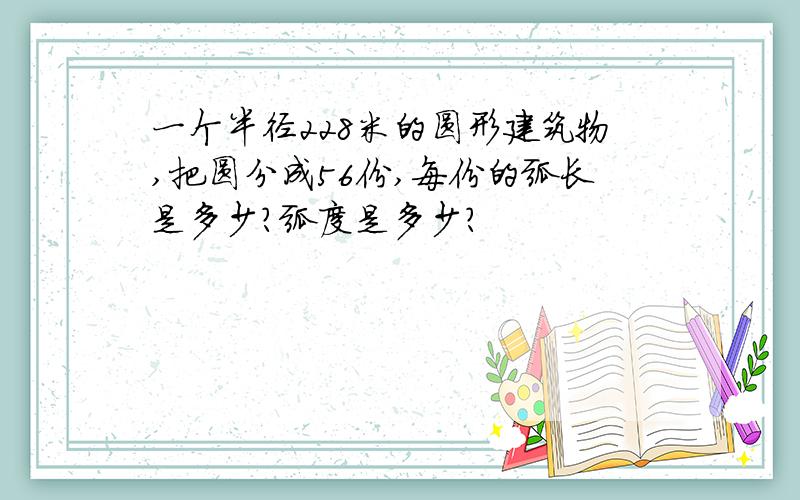 一个半径228米的圆形建筑物,把圆分成56份,每份的弧长是多少?弧度是多少?