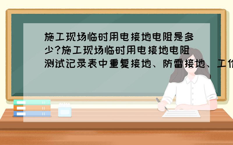 施工现场临时用电接地电阻是多少?施工现场临时用电接地电阻测试记录表中重复接地、防雷接地、工作接地的电阻规范要求分别是多少?