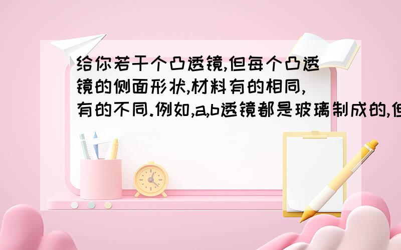 给你若干个凸透镜,但每个凸透镜的侧面形状,材料有的相同,有的不同.例如,a,b透镜都是玻璃制成的,但外形不同；b,c透镜外形相同,但分别由玻璃和透明塑料制成.你认为透镜的焦距与什么有关?1